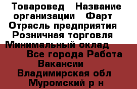 Товаровед › Название организации ­ Фарт › Отрасль предприятия ­ Розничная торговля › Минимальный оклад ­ 15 000 - Все города Работа » Вакансии   . Владимирская обл.,Муромский р-н